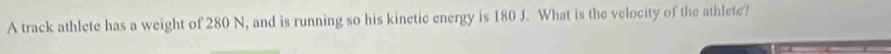 A track athlete has a weight of 280 N, and is running so his kinetic energy is 180 J. What is the velocity of the athlete?