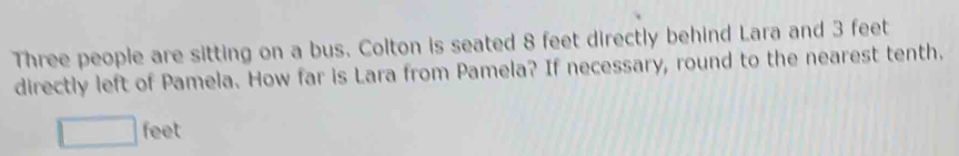 Three people are sitting on a bus. Colton is seated 8 feet directly behind Lara and 3 feet
directly left of Pamela. How far is Lara from Pamela? If necessary, round to the nearest tenth.
feet