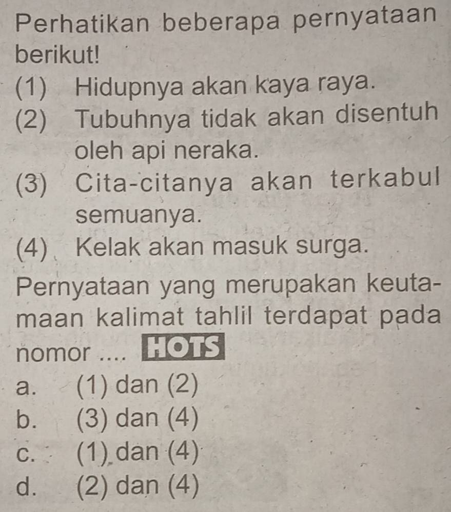 Perhatikan beberapa pernyataan
berikut!
(1) Hidupnya akan kaya raya.
(2) Tubuhnya tidak akan disentuh
oleh api neraka.
(3) Cita-citanya akan terkabul
semuanya.
(4) Kelak akan masuk surga.
Pernyataan yang merupakan keuta-
maan kalimat tahlil terdapat pada
nomor .... HOTS
a. (1) dan (2)
b. (3) dan (4)
c. (1) dan (4)
d. (2) dan (4)