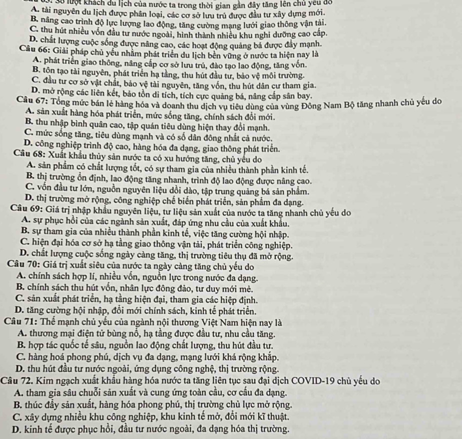 S: Số lượt khách du lịch của nước ta trong thời gian gần đây tăng lên chủ yêu đo
A. tài nguyên du lịch được phân loại, các cơ sở lưu trú được đầu tư xây dựng mới.
B. nâng cao trình độ lực lượng lao động, tăng cường mang lưới giao thông vận tải.
C. thu hút nhiều vốn đầu tư nước ngoài, hình thành nhiều khu nghi dưỡng cao cấp.
D. chất lượng cuộc sống được nâng cao, các hoạt động quảng bá được đầy mạnh.
Câu 66: Giải pháp chủ yểu nhằm phát triển du lịch bên vững ở nước ta hiện nay là
A. phát triển giao thông, nâng cấp cơ sở lưu trú, đào tạo lao động, tăng vốn.
B. tôn tạo tài nguyên, phát triển hạ tầng, thu hút đầu từ, bảo vệ môi trường.
C. đầu tư cơ sở vật chất, bảo vệ tài nguyên, tăng vốn, thu hút dân cư tham gia.
D. mở rộng các liên kết, bảo tồn di tích, tích cực quảng bá, nâng cấp sân bay.
Câu 67: Tổng mức bán lẻ hàng hóa và doanh thu dịch vụ tiêu dùng của vùng Đông Nam Bộ tăng nhanh chủ yếu do
A. sản xuất hàng hóa phát triển, mức sống tăng, chính sách đổi mới.
B. thu nhập bình quân cao, tập quán tiêu dùng hiện thay đổi mạnh.
C. mức sống tăng, tiêu dùng mạnh và có số dân đông nhất cả nước.
D. công nghiệp trình độ cao, hàng hóa đa dạng, giao thông phát triển.
Câu 68: Xuất khẩu thủy sản nước ta có xu hướng tăng, chủ yếu do
A. sản phầm có chất lượng tốt, có sự tham gia của nhiều thành phần kinh tế.
B. thị trường ổn định, lao động tăng nhanh, trình độ lao động được nâng cao.
C. vốn đầu tư lớn, nguồn nguyên liệu dồi dào, tập trung quảng bá sản phẩm.
D. thị trường mở rộng, công nghiệp chế biến phát triển, sản phẩm đa dạng.
Câu 69: Giá trị nhập khẩu nguyên liệu, tư liệu sản xuất của nước ta tăng nhanh chủ yếu do
A. sự phục hồi của các ngành sản xuất, đáp ứng nhu cầu của xuất khẩu.
B. sự tham gia của nhiều thành phần kinh tế, việc tăng cường hội nhập.
C. hiện đại hóa cơ sở hạ tầng giao thông vận tải, phát triển công nghiệp.
D. chất lượng cuộc sống ngày càng tăng, thị trường tiêu thụ đã mở rộng.
Câu 70: Giá trị xuất siêu của nước ta ngày càng tăng chủ yếu do
A. chính sách hợp lí, nhiều vốn, nguồn lực trong nước đa dạng.
B. chính sách thu hút vốn, nhân lực đông đảo, tư duy mới mẻ.
C. sản xuất phát triển, hạ tầng hiện đại, tham gia các hiệp định.
D. tăng cường hội nhập, đổi mới chính sách, kinh tế phát triển.
Câu 71: Thế mạnh chủ yếu của ngành nội thương Việt Nam hiện nay là
A. thương mại điện tử bùng nổ, hạ tầng được đầu tư, nhu cầu tăng.
B. hợp tác quốc tế sâu, nguồn lao động chất lượng, thu hút đầu tư.
C. hàng hoá phong phú, dịch vụ đa dạng, mạng lưới khá rộng khắp.
D. thu hút đầu tư nước ngoài, ứng dụng công nghệ, thị trường rộng.
Câu 72. Kim ngạch xuất khẩu hàng hóa nước ta tăng liên tục sau đại dịch COVID-19 chù yếu do
A. tham gia sâu chuỗi sản xuất và cung ứng toàn cầu, cơ cấu đa dạng.
B. thúc đầy sản xuất, hàng hóa phong phú, thị trường chủ lực mở rộng.
C. xây dựng nhiều khu công nghiệp, khu kinh tế mở, đồi mới kĩ thuật.
D. kinh tế được phục hồi, đầu tư nước ngoài, đa dạng hóa thị trường.