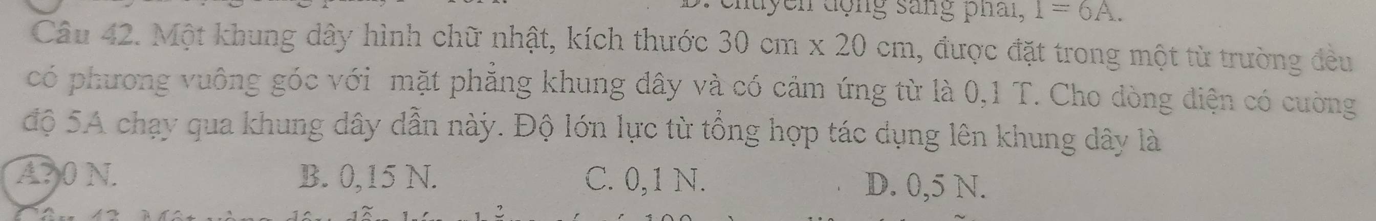 uycn động sang phai, 1=6A. 
Câu 42. Một khung dây hình chữ nhật, kích thước 30cm x20cm , được đặt trong một từ trường đều
có phương vuông góc với mặt phẳng khung dây và có cảm ứng từ là 0,1 T. Cho dòng điện có cường
độ 5A chạy qua khung dây dẫn này. Độ lớn lực từ tổng hợp tác dụng lên khung dây là
A? 0 N. B. 0,15 N. C. 0,1 N. D. 0,5 N.