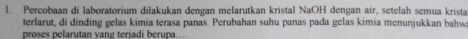 Percobaan di laboratorium dilakukan dengan melarutkan kristal NaOH dengan air, setelah semua krista 
terlarut, di dinding gelas kimia terasa panas. Perubahan suhu panas pada gelas kimia menunjukkan bahwa 
proses pelarutan yang terjadi berupa...