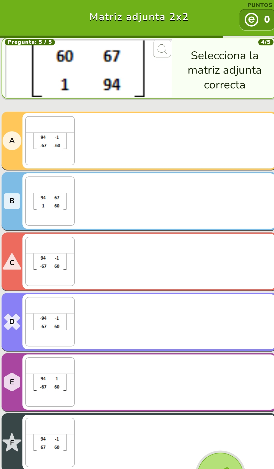 PUNTOS
Matriz adjunta 2* 2
Pregu 4/5
beginbmatrix 60&67 1&94endbmatrix
Selecciona la
matriz adjunta
correcta
A beginbmatrix 94&-1 -67&-60endbmatrix
B beginbmatrix 94&67 1&60endbmatrix
C beginbmatrix 94&-1 -67&60endbmatrix
D beginbmatrix -94&-1 -67&60endbmatrix
E beginbmatrix 94&1 -67&60endbmatrix
* beginbmatrix 94&-1 67&60endbmatrix