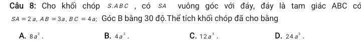 Cho khối chóp s. ABC , có sA vuông góc với đáy, đáy là tam giác ABC có
SA=2a, AB=3a, BC=4a; Góc B bằng 30 độ.Thể tích khối chóp đã cho bằng
A. 8a^3. B. 4a^3. C. 12a^3. D. 24a^3.