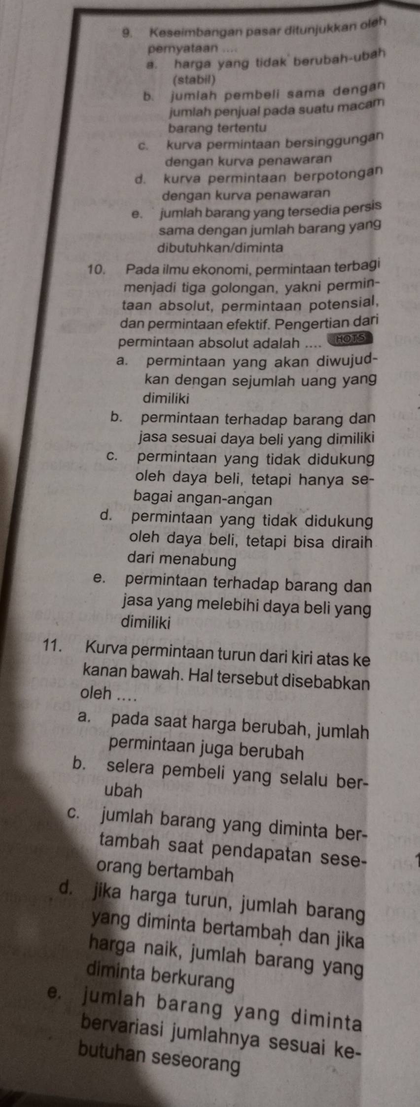 Keseimbangan pasar ditunjukkan oleh
pemyataan
a. harga yang tidak berubah-ubah
(stabil)
b. jumiah pembeli sama dengan
jumiah penjual pada suatu macam
barang tertentu
c. kurva permintaan bersinggungan
dengan kurva penawaran
d. kurva permintaan berpotongan
dengan kurva penawaran
e.  jumlah barang yang tersedia persis
sama dengan jumlah barang yang
dibutuhkan/diminta
10. Pada ilmu ekonomi, permintaan terbagi
menjadi tiga golongan, yakni permin-
taan absolut, permintaan potensial,
dan permintaan efektif. Pengertian dari
permintaan absolut adalah .... HOTS
a. permintaan yang akan diwujud-
kan dengan sejumlah uang yang
dimiliki
b. permintaan terhadap barang dan
jasa sesuai daya beli yang dimiliki
c. permintaan yang tidak didukung
oleh daya beli, tetapi hanya se-
bagai angan-angan
d. permintaan yang tidak didukung
oleh daya beli, tetapi bisa diraih
dari menabung
e. permintaan terhadap barang dan
jasa yang melebihi daya beli yang
dimiliki
11. Kurva permintaan turun dari kiri atas ke
kanan bawah. Hal tersebut disebabkan
oleh ....
a. pada saat harga berubah, jumlah
permintaan juga berubah
b. selera pembeli yang selalu ber-
ubah
c. jumlah barang yang diminta ber-
tambah saat pendapatan sese-
orang bertambah
d. jika harga turun, jumlah barang
yang diminta bertambah dan jika
harga naik, jumlah barang yang
diminta berkurang
e. jumlah barang yang diminta
bervariasi jumlahnya sesuai ke-
butuhan seseorang