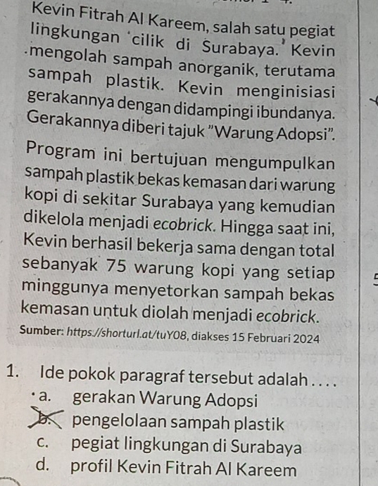 Kevin Fitrah Al Kareem, salah satu pegiat
lingkungan ‘cilik di Surabaya.’ Kevin
mengolah sampah anorganik, terutama
sampah plastik. Kevin menginisiasi
gerakannya dengan didampingi ibundanya.
Gerakannya diberi tajuk "Warung Adopsi".
Program ini bertujuan mengumpulkan
sampah plastik bekas kemasan dari warung
kopi di sekitar Surabaya yang kemudian
dikelola menjadi ecobrick. Hingga saat ini,
Kevin berhasil bekerja sama dengan total
sebanyak 75 warung kopi yang setiap
minggunya menyetorkan sampah bekas
kemasan untuk diolah menjadi ecobrick.
Sumber: https://shorturl.at/tuY08, diakses 15 Februari 2024
1. Ide pokok paragraf tersebut adalah . . . .
a. gerakan Warung Adopsi
b. pengelolaan sampah plastik
c. pegiat lingkungan di Surabaya
d. profil Kevin Fitrah Al Kareem