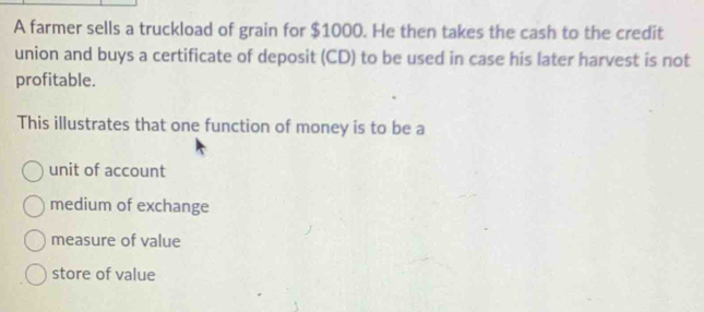 A farmer sells a truckload of grain for $1000. He then takes the cash to the credit
union and buys a certificate of deposit (CD) to be used in case his later harvest is not
profitable.
This illustrates that one function of money is to be a
unit of account
medium of exchange
measure of value
store of value