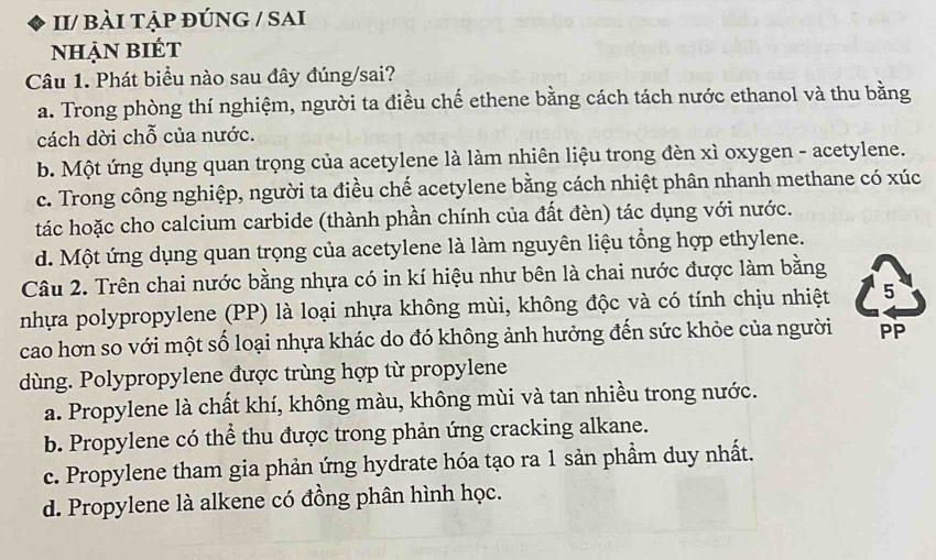 II/ bÀI TẠP ĐÚNG / SAI
Nhận biét
Câu 1. Phát biểu nào sau đây đúng/sai?
a. Trong phòng thí nghiệm, người ta điều chế ethene bằng cách tách nước ethanol và thu bằng
cách dời chỗ của nước.
b. Một ứng dụng quan trọng của acetylene là làm nhiên liệu trong đèn xì oxygen - acetylene.
c. Trong công nghiệp, người ta điều chế acetylene bằng cách nhiệt phân nhanh methane có xúc
tác hoặc cho calcium carbide (thành phần chính của đất đèn) tác dụng với nước.
d. Một ứng dụng quan trọng của acetylene là làm nguyên liệu tổng hợp ethylene.
Câu 2. Trên chai nước bằng nhựa có in kí hiệu như bên là chai nước được làm bằng
nhựa polypropylene (PP) là loại nhựa không mùi, không độc và có tính chịu nhiệt 5
cao hơn so với một số loại nhựa khác do đó không ảnh hưởng đến sức khỏe của người PP
dùng. Polypropylene được trùng hợp từ propylene
a. Propylene là chất khí, không màu, không mùi và tan nhiều trong nước.
b. Propylene có thể thu được trong phản ứng cracking alkane.
c. Propylene tham gia phản ứng hydrate hóa tạo ra 1 sản phầm duy nhất.
d. Propylene là alkene có đồng phân hình học.