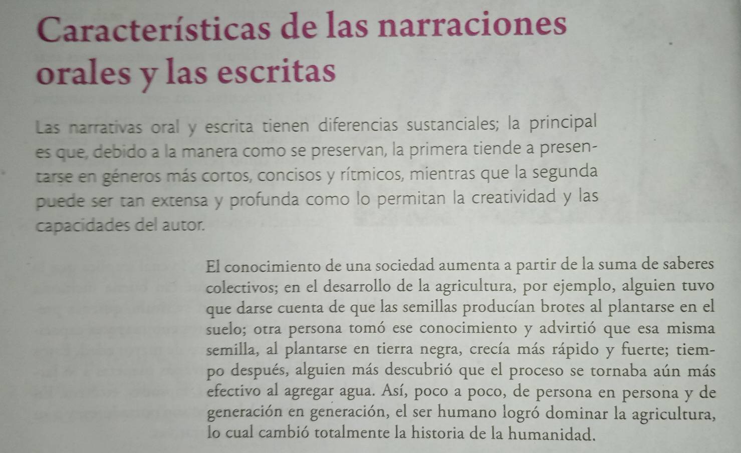 Características de las narraciones 
orales y las escritas 
Las narrativas oral y escrita tienen diferencias sustanciales; la principal 
es que, debido a la manera como se preservan, la primera tiende a presen- 
tarse en géneros más cortos, concisos y rítmicos, mientras que la segunda 
puede ser tan extensa y profunda como lo permitan la creatividad y las 
capacidades del autor. 
El conocimiento de una sociedad aumenta a partir de la suma de saberes 
colectivos; en el desarrollo de la agricultura, por ejemplo, alguien tuvo 
que darse cuenta de que las semillas producían brotes al plantarse en el 
suelo; otra persona tomó ese conocimiento y advirtió que esa misma 
semilla, al plantarse en tierra negra, crecía más rápido y fuerte; tiem- 
po después, alguien más descubrió que el proceso se tornaba aún más 
efectivo al agregar agua. Así, poco a poco, de persona en persona y de 
generación en generación, el ser humano logró dominar la agricultura, 
lo cual cambió totalmente la historia de la humanidad.