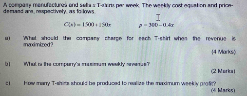 A company manufactures and sells x T-shirts per week. The weekly cost equation and price- 
demand are, respectively, as follows.
C(x)=1500+150x p=300-0.4x
a) What should the company charge for each T-shirt when the revenue is 
maximized? 
(4 Marks) 
b) What is the company's maximum weekly revenue? 
(2 Marks) 
c) How many T-shirts should be produced to realize the maximum weekly profit? 
(4 Marks)