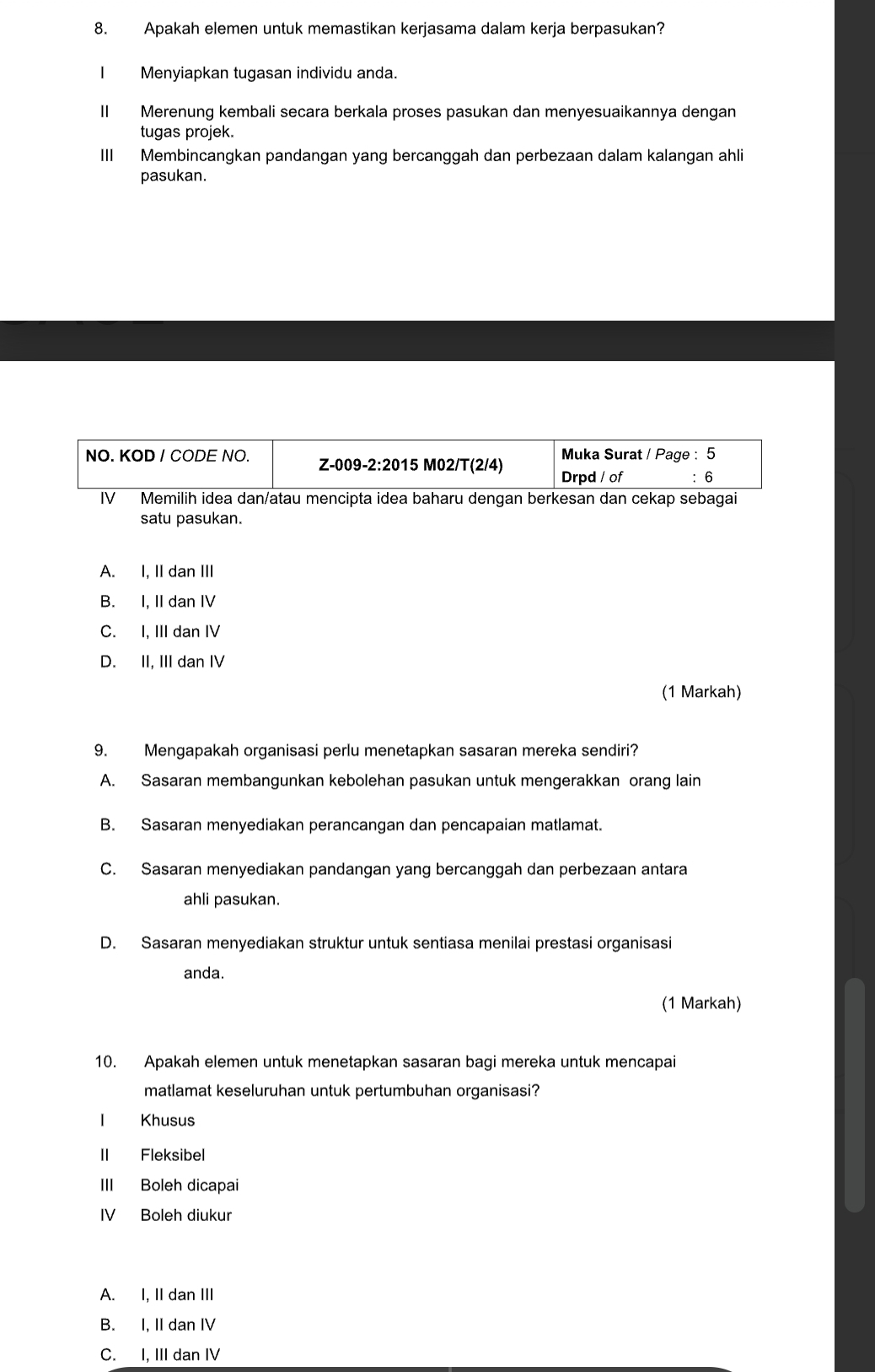 Apakah elemen untuk memastikan kerjasama dalam kerja berpasukan?
Menyiapkan tugasan individu anda.
II Merenung kembali secara berkala proses pasukan dan menyesuaikannya dengan
tugas projek.
III Membincangkan pandangan yang bercanggah dan perbezaan dalam kalangan ahli
pasukan.
Muka Surat / Page : 5
NO. KOD / CODE NO. Z-009- 2:20 15 M02/T(2/4) Drpd / of : 6
I₹ Memilih idea dan/atau mencipta idea baharu dengan berkesan dan cekap sebagai
satu pasukan.
A. I, II dan III
B. I, II dan IV
C. I, III dan IV
D. II, III dan IV
(1 Markah)
9. Mengapakah organisasi perlu menetapkan sasaran mereka sendiri?
A. Sasaran membangunkan kebolehan pasukan untuk mengerakkan orang lain
B. Sasaran menyediakan perancangan dan pencapaian matlamat.
C. Sasaran menyediakan pandangan yang bercanggah dan perbezaan antara
ahli pasukan.
D. Sasaran menyediakan struktur untuk sentiasa menilai prestasi organisasi
anda.
(1 Markah)
10. Apakah elemen untuk menetapkan sasaran bagi mereka untuk mencapai
matlamat keseluruhan untuk pertumbuhan organisasi?
I Khusus
II Fleksibel
III Boleh dicapai
IV Boleh diukur
A. I, II dan III
B. I, II dan IV
C. I, III dan IV