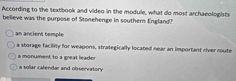 According to the textbook and video in the module, what do most archaeologists
believe was the purpose of Stonehenge in southern England?
an ancient temple
a storage facility for weapons, strategically located near an important river route
a monument to a great leader
a solar calendar and observatory