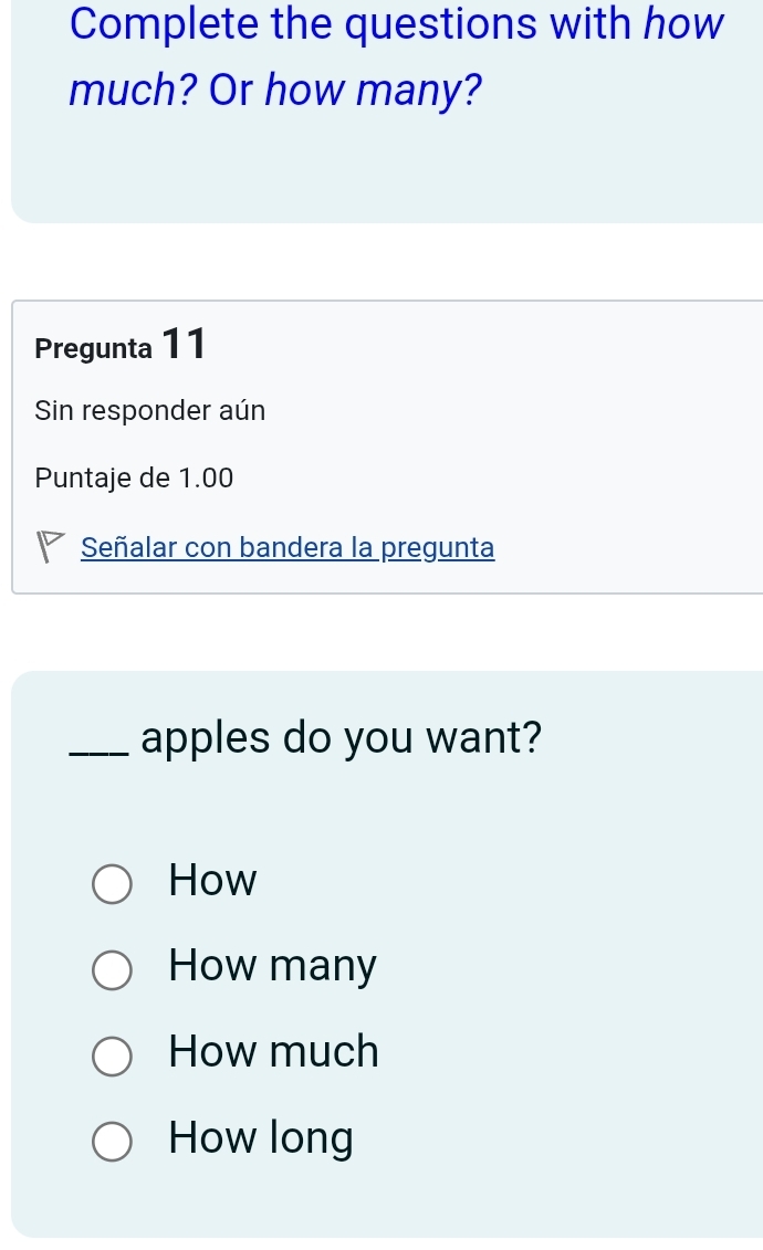 Complete the questions with how
much? Or how many?
Pregunta 11
Sin responder aún
Puntaje de 1.00
Señalar con bandera la pregunta
_apples do you want?
How
How many
How much
How long