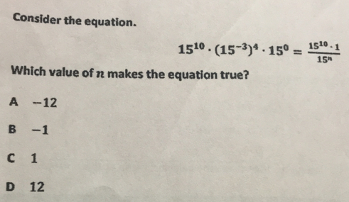 Consider the equation.
15^(10)· (15^(-3))^4· 15^0= 15^(10)· 1/15^n 
Which value of n makes the equation true?
A -12
B -1
C 1
D 12