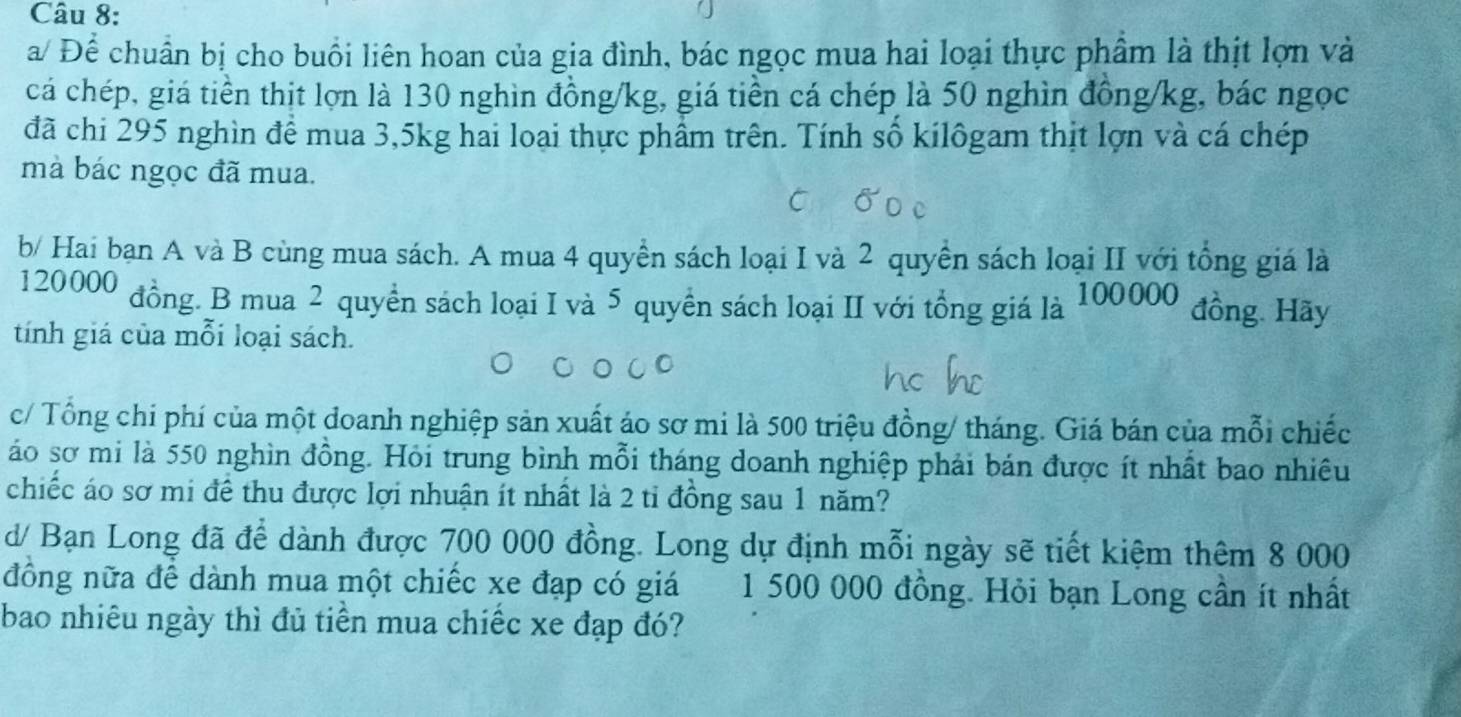 a/ Để chuẩn bị cho buổi liên hoan của gia đình, bác ngọc mua hai loại thực phẩm là thịt lợn và 
cá chép, giá tiền thịt lợn là 130 nghìn đồng /kg, giá tiền cá chép là 50 nghìn đồng /kg, bác ngọc 
đã chi 295 nghìn để mua 3,5kg hai loại thực phẩm trên. Tính số kilôgam thịt lợn và cá chép 
mà bác ngọc đã mua. 
b/ Hai bạn A và B cùng mua sách. A mua 4 quyền sách loại I và 2 quyền sách loại II với tổng giá là
120000 đồng. B mua 2 quyền sách loại I và 5 quyền sách loại II với tổng giá là 100000 đồng. Hãy 
tính giá của mỗi loại sách. 
c/ Tổng chi phí của một doanh nghiệp sản xuất áo sơ mi là 500 triệu đồng/ tháng. Giá bán của mỗi chiếc 
áo sơ mi là 550 nghìn đồng. Hỏi trung bình mỗi tháng doanh nghiệp phải bán được ít nhất bao nhiêu 
chiếc áo sơ mi để thu được lợi nhuận ít nhất là 2 tỉ đồng sau 1 năm? 
d/ Bạn Long đã để dành được 700 000 đồng. Long dự định mỗi ngày sẽ tiết kiệm thêm 8 000
đồng nữa để dành mua một chiếc xe đạp có giá 1 500 000 đồng. Hỏi bạn Long cần ít nhất 
bao nhiêu ngày thì đủ tiền mua chiếc xe đạp đó?