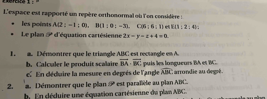 Exércice 1 : × 
L'espace est rapporté un repère orthonormal où l'on considère : 
les points A(2;-1;0), B(1;0;-3), C(6;6;1) et E(1;2;4)
Le plan P d'équation cartésienne 2x-y-z+4=0. 
1. a. Démontrer que le triangle ABC est rectangle en A. 
b. Calculer le produit scalaire vector BA· vector BC puis les longueurs BA et BC. 
c. En déduire la mesure en degrés de l'angle widehat ABC arrondie au degré. 
2. a. Démontrer que le plan P est parallèle au plan ABC. 
b. En déduire une équation cartésienne du plan ABC.