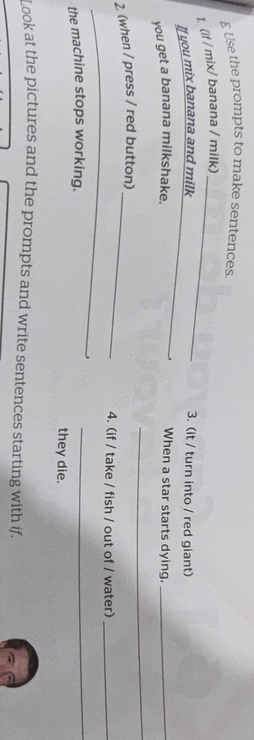 Use the prompts to make sentences. 
1. (if / mix/ banana / milk)_ 
If you mix banana and milk_ 
3. (it / turn into / red giant) 
you get a banana milkshake. 
When a star starts dying,_ 
_ 
2. (when / press / red button)_ 
_ 
4. (if / take / fish / out of / water)_ 
the machine stops working. 
_ 
they die. 
Look at the pictures and the prompts and write sentences starting with if.