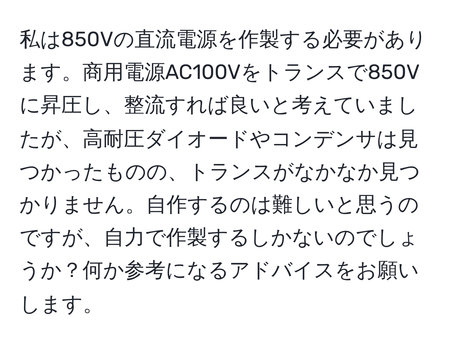 私は850Vの直流電源を作製する必要があります。商用電源AC100Vをトランスで850Vに昇圧し、整流すれば良いと考えていましたが、高耐圧ダイオードやコンデンサは見つかったものの、トランスがなかなか見つかりません。自作するのは難しいと思うのですが、自力で作製するしかないのでしょうか？何か参考になるアドバイスをお願いします。