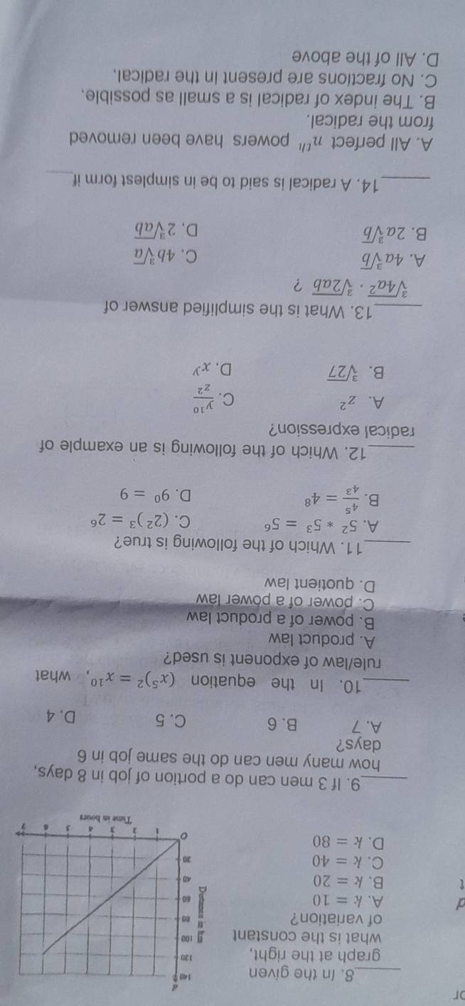 or
_8. In the given 
graph at the right, 
what is the constant 
of variation?
a A. k=10
B. k=20
C. k=40
D. k=80
_9. If 3 men can do a portion of job in 8 days,
how many men can do the same job in 6
days?
A. 7 B. 6 C. 5 D. 4
_10. In the equation (x^5)^2=x^(10) ， what
rule/law of exponent is used?
A. product law
B. power of a product law
C. power of a power law
D. quotient law
_11. Which of the following is true?
A. 5^2*5^3=5^6 C. (2^2)^3=2^6
B.  4^5/4^3 =4^8 D. 9^0=9
_12. Which of the following is an example of
radical expression?
A. z^2 C.  y^(10)/z^2 
B. sqrt[3](27) D. x^y
_13. What is the simplified answer of
sqrt[3](4a^2)· sqrt[3](2ab) ?
A. 4asqrt[3](b) C. 4bsqrt[3](a)
B. 2asqrt[3](b) D. 2sqrt[3](ab)
_14. A radical is said to be in simplest form if_
A. All perfect n^(th) powers have been removed 
from the radical.
B. The index of radical is a small as possible.
C. No fractions are present in the radical.
D. All of the above