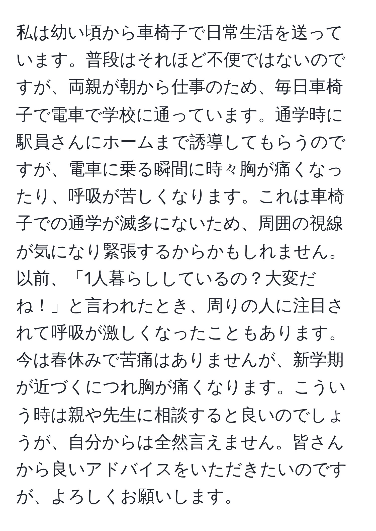 私は幼い頃から車椅子で日常生活を送っています。普段はそれほど不便ではないのですが、両親が朝から仕事のため、毎日車椅子で電車で学校に通っています。通学時に駅員さんにホームまで誘導してもらうのですが、電車に乗る瞬間に時々胸が痛くなったり、呼吸が苦しくなります。これは車椅子での通学が滅多にないため、周囲の視線が気になり緊張するからかもしれません。以前、「1人暮らししているの？大変だね！」と言われたとき、周りの人に注目されて呼吸が激しくなったこともあります。今は春休みで苦痛はありませんが、新学期が近づくにつれ胸が痛くなります。こういう時は親や先生に相談すると良いのでしょうが、自分からは全然言えません。皆さんから良いアドバイスをいただきたいのですが、よろしくお願いします。