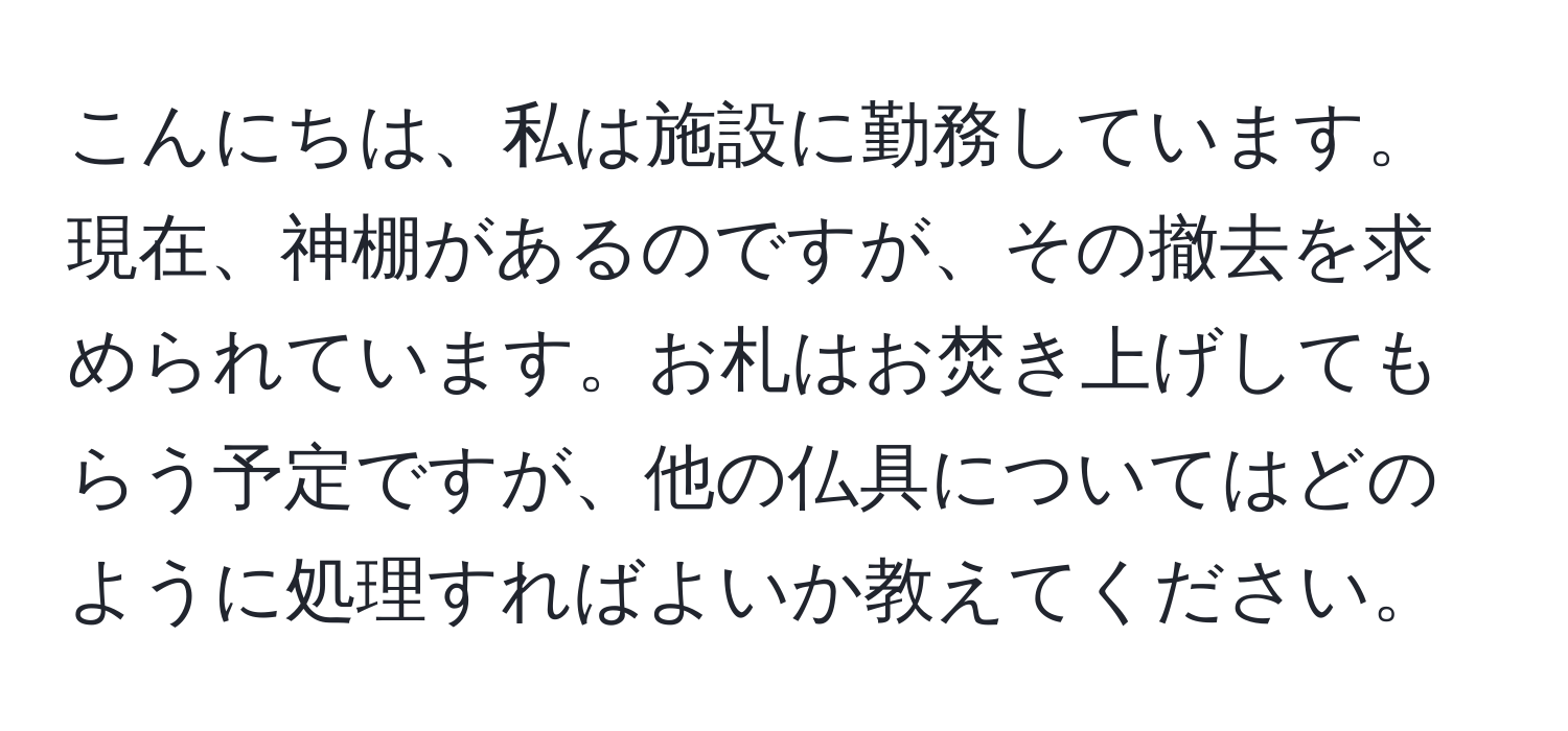 こんにちは、私は施設に勤務しています。現在、神棚があるのですが、その撤去を求められています。お札はお焚き上げしてもらう予定ですが、他の仏具についてはどのように処理すればよいか教えてください。