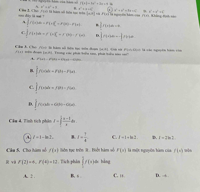 Hộ nguyên hàm của hàm số f(x)=3x^2+2x+5 là
A. x^3+x^2+5. B. x^3+x+C. x^3+x^2+5x+C. D. x^3+x^2+C
Câu 2. Cho f(x) là hàm số liên tục trên [a;b] và F(x) là nguyên hàm của
sau đày là sai ? f(x) Khẳng định nào
A. ∈tlimits _af(x)dx=F=F(b)-F(a). B. ∈tlimits _0^(af(x)dx=0.
C. ∈t f(x)dx=f'(x)|_b^a=f'(b)-f'(a). D. ∈tlimits _a^bf(x)dx=-∈tlimits _b^af(t)dt.
Câu 3. Cho f(x) là hàm số liên tục trên đoạn [a;b]. Giả sử F(x),G(x) là các nguyên hàm của
f(x) trên đoạn [a;b]. Trong các phát biểu sau, phát biểu nào sai?
A. F(a)-F(b)=G(a)-G(b).
B. ∈tlimits _a^bf(x)dx=F(b)-F(a).
C. ∈tlimits _a^bf(x)dx=f(b)-f(a).
D. ∈tlimits _a^bf(x)dx=G(b)-G(a).
Câu 4. Tính tích phân I=∈tlimits _1^2frac x-1)xdx.
A. I=1-ln 2. B. I= 7/4 . C. I=1+ln 2. D. I=2ln 2.
Câu 5. Cho hàm số f(x) liên tục trên R . Biết hàm số F(x) là một nguyên hàm của f(x) trên
R và F(2)=6,F(4)=12. Tích phân ∈tlimits _2^4f(x)dx bằng
A. 2 . B. 6 . C. 18 . D. -6 .