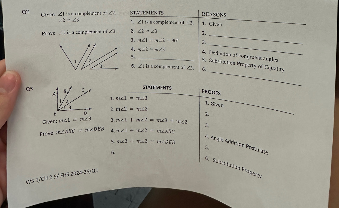 Given ∠ 1 is a complement of ∠ 2. STATEMENTS REASONS
∠ 2≌ ∠ 3
1. ∠ 1 is a complement of ∠ 2. 1. Given 
Prove ∠ 1 is a complement of ∠ 3. 2. ∠ 2≌ ∠ 3
2._ 
3. m∠ 1+m∠ 2=90° 3. 
4. m∠ 2=m∠ 3
_ 
4. Definition of congruent angles 
5._ 
_ 
5. Substitution Property of Equality 
6. ∠ 1 is a complement of ∠ 3. 6. 
Q3 
STATEMENTS 
PROOFS 
1. m∠ 1=m∠ 3
1. Given 
2. m∠ 2=m∠ 2
2. 
Given: m∠ 1=m∠ 3 3. m∠ 1+m∠ 2=m∠ 3+m∠ 2
3. 
Prove: m∠ AEC=m∠ DEB 4. m∠ 1+m∠ 2=m∠ AEC
5. m∠ 3+m∠ 2=m∠ DEB
4. Angle Addition Postulate 
5. 
6. 
6. Substitution Property 
WS 1/CH 2.5/ FHS 2024-25/Q1