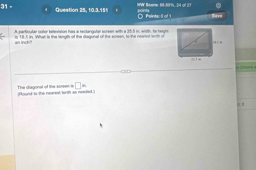 HW Score: 88.89%, 24 of 27 
Question 25, 10.3.151 > points 
Points: 0 of 1 Save 
A particular color television has a rectangular screen with a 25.5 in. width. Its height 
is 18.1 in. What is the length of the diagonal of the screen, to the nearest tenth of
an inch? 
Chrome 
The diagonal of the screen is □ in. 
(Round to the nearest tenth as needed.) 
c:0