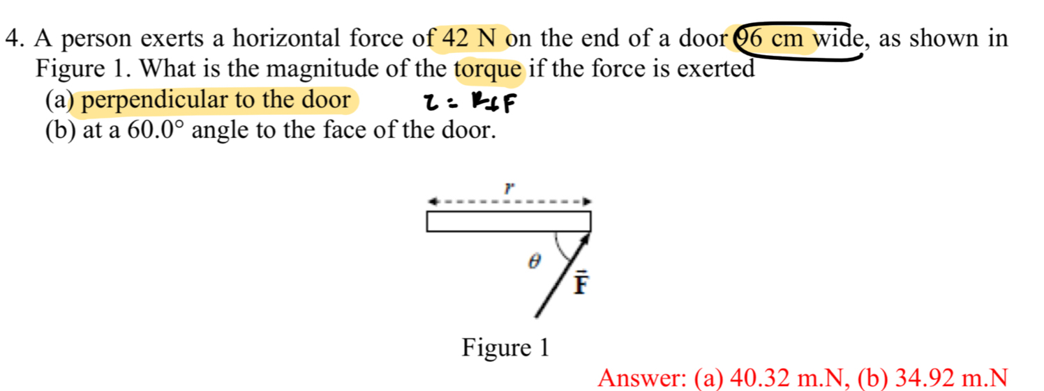 A person exerts a horizontal force of 42 N on the end of a door θ6 cm wide, as shown in
Figure 1. What is the magnitude of the torque if the force is exerted
(a) perpendicular to the door
(b) at a 60.0° angle to the face of the door.
1
θ
| 5
Figure 1
Answer: (a) 40.32 m.N, (b) 34.92 m. N