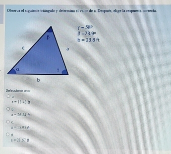 Observa el siguiente triángulo y determina el valor de a Después, elige la respuesta correcta.
gamma =58°
beta =73.9°
b=23.8ft
Seleccione una
a
a=18.43ft
b
a=2654ft
C.
a=15.95ft
d
a=21.67ft