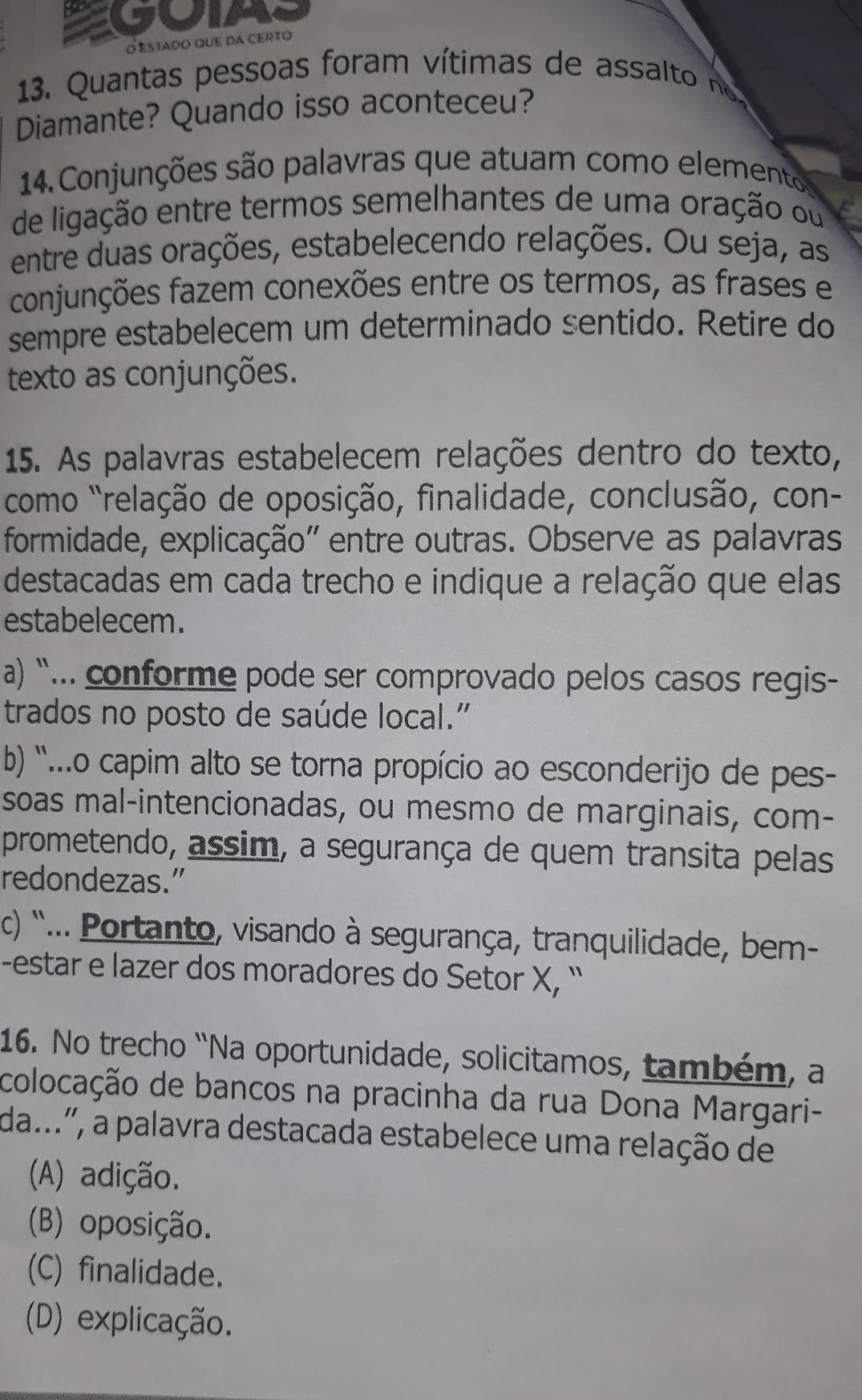 Estado que dá certo
13. Quantas pessoas foram vítimas de ass to n
Diamante? Quando isso aconteceu?
14. Conjunções são palavras que atuam como elementos
de ligação entre termos semelhantes de uma oração ou
entre duas orações, estabelecendo relações. Ou seja, as
conjunções fazem conexões entre os termos, as frases e
sempre estabelecem um determinado sentido. Retire do
texto as conjunções.
15. As palavras estabelecem relações dentro do texto,
como "relação de oposição, finalidade, conclusão, con-
formidade, explicação'' entre outras. Observe as palavras
destacadas em cada trecho e indique a relação que elas
estabelecem.
a) “.. conforme pode ser comprovado pelos casos regis-
trados no posto de saúde local."
b) '..o capim alto se torna propício ao esconderijo de pes-
soas mal-intencionadas, ou mesmo de marginais, com-
prometendo, assim, a segurança de quem transita pelas
redondezas.”
c) "... Portanto, visando à segurança, tranquilidade, bem-
-estar e lazer dos moradores do Setor X, ``
16. No trecho “Na oportunidade, solicitamos, também, a
colocação de bancos na pracinha da rua Dona Margari-
da...'', a palavra destacada estabelece uma relação de
(A) adição.
(B) oposição.
(C) finalidade.
(D) explicação.