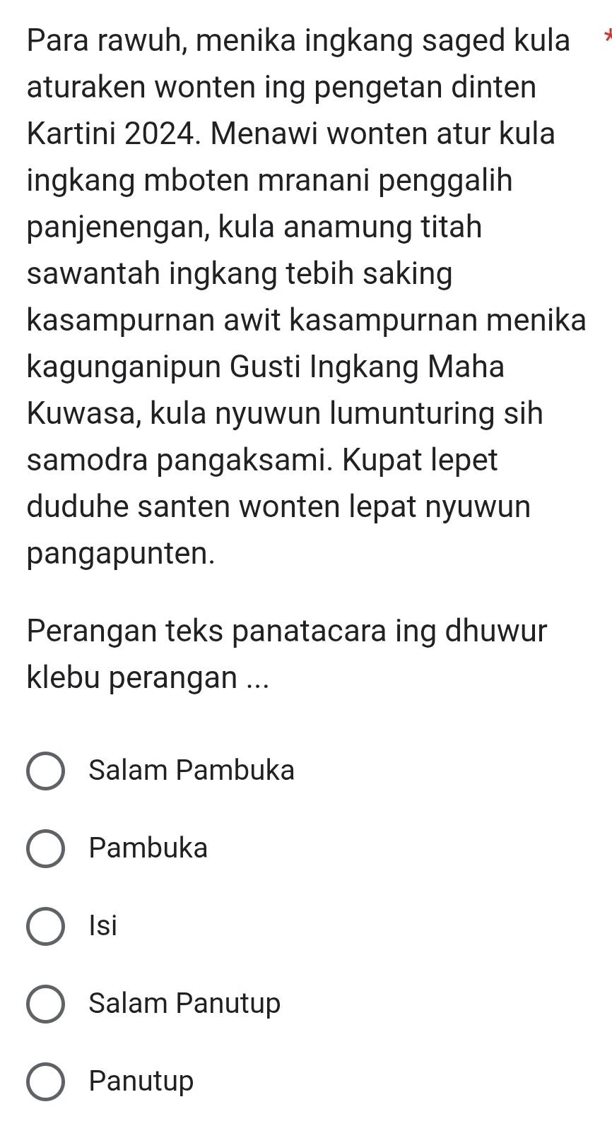 Para rawuh, menika ingkang saged kula 
aturaken wonten ing pengetan dinten 
Kartini 2024. Menawi wonten atur kula 
ingkang mboten mranani penggalih 
panjenengan, kula anamung titah 
sawantah ingkang tebih saking 
kasampurnan awit kasampurnan menika 
kagunganipun Gusti Ingkang Maha 
Kuwasa, kula nyuwun lumunturing sih 
samodra pangaksami. Kupat lepet 
duduhe santen wonten lepat nyuwun 
pangapunten. 
Perangan teks panatacara ing dhuwur 
klebu perangan ... 
Salam Pambuka 
Pambuka 
Isi 
Salam Panutup 
Panutup