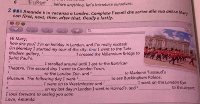 6 
_, before anything, let's introduce ourselves. 
2 ## Amanda à in vacanza a Londra, Completa l'email che scrive alla sua amica Mary 
con first, next, then, after that, finally s lastly. 
a 
Hi Mary, 
how are you? I'm on holiday in London, and I'm really excited! 
On Monday 1 started my tour of the city: first 1 went to the Tate 
Modern gallery,_ I crossed the Millennium Bridge to 
Saint Paul's. 
2 
_I strolled around until I got to the Barbican 
Theatre. The second day I went to Camden Town, 
_to the London Zoo, and *_ to Madame Tussaud's 
Museum. The following day I went?_ to see Buckingham Palace, 
_I went on to Westminster and '_ I went on the London Eye. 
_, on my last day in London I went to Harrod's, and ?_ to the airport. 
I look forward to seeing you soon. 
Love, Amanda
