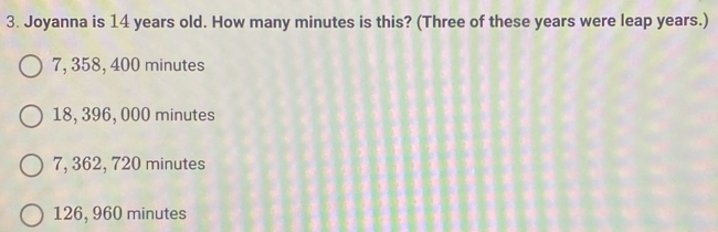 Joyanna is 14 years old. How many minutes is this? (Three of these years were leap years.)
7, 358, 400 minutes
18, 396, 000 minutes
7, 362, 720 minutes
126, 960 minutes