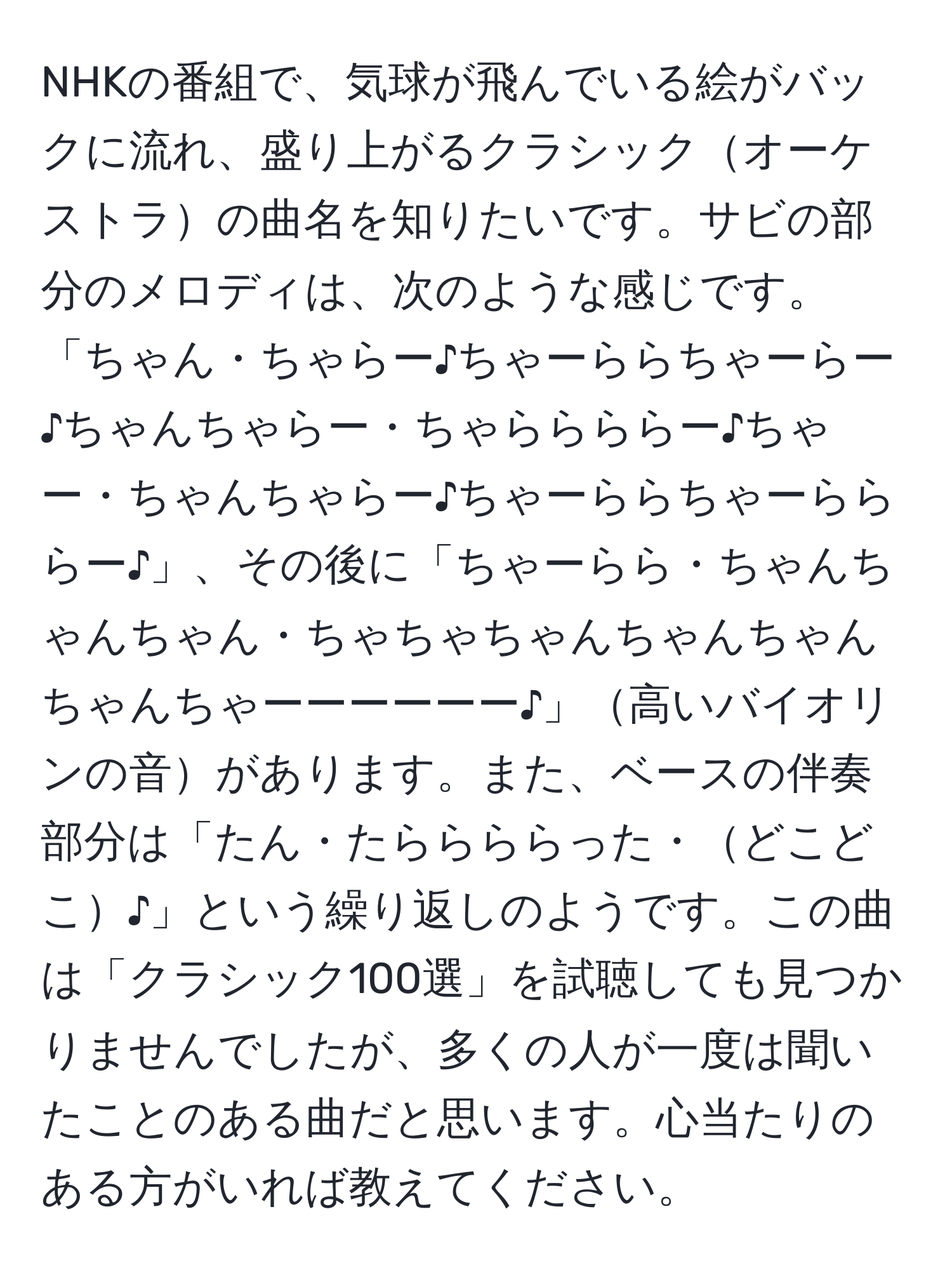 NHKの番組で、気球が飛んでいる絵がバックに流れ、盛り上がるクラシックオーケストラの曲名を知りたいです。サビの部分のメロディは、次のような感じです。「ちゃん・ちゃらー♪ちゃーららちゃーらー♪ちゃんちゃらー・ちゃららららー♪ちゃー・ちゃんちゃらー♪ちゃーららちゃーらららー♪」、その後に「ちゃーらら・ちゃんちゃんちゃん・ちゃちゃちゃんちゃんちゃんちゃんちゃーーーーーー♪」高いバイオリンの音があります。また、ベースの伴奏部分は「たん・たららららった・どこどこ♪」という繰り返しのようです。この曲は「クラシック100選」を試聴しても見つかりませんでしたが、多くの人が一度は聞いたことのある曲だと思います。心当たりのある方がいれば教えてください。