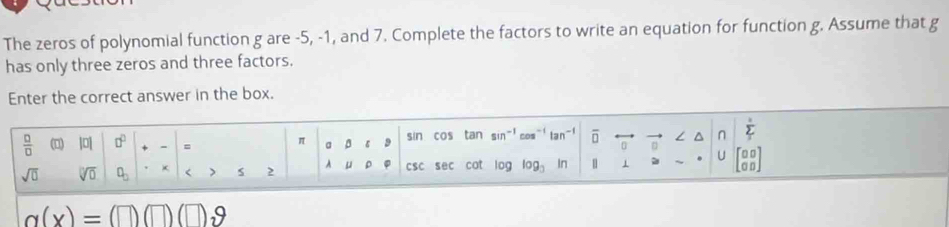 The zeros of polynomial function g are -5, -1, and 7. Complete the factors to write an equation for function g. Assume that g
has only three zeros and three factors. 
Enter the correct answer in the box. 
 □ /□   (□) |0| □^(□) = sin cos tan sin overline □  L n sumlimits _I
π a 
U 0
sqrt(□ ) sqrt[□](0) □ _□ < > S 2 csc sec cot log log _3 In
g(x)=