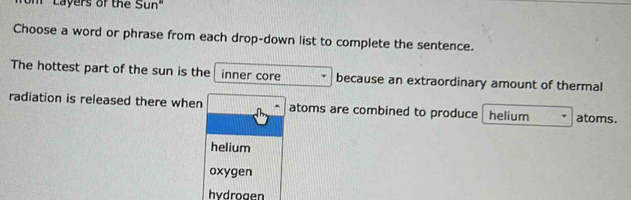 'Layers of the Sun"
Choose a word or phrase from each drop-down list to complete the sentence.
The hottest part of the sun is the inner core because an extraordinary amount of thermal
radiation is released there when atoms are combined to produce helium atoms.
helium
oxygen
hydrogen