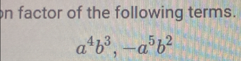 on factor of the following terms.
a^4b^3, -a^5b^2