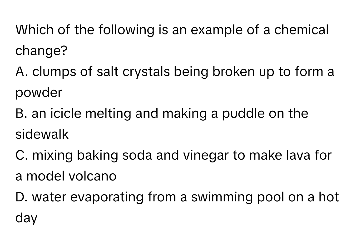 Which of the following is an example of a chemical change?
A. clumps of salt crystals being broken up to form a powder
B. an icicle melting and making a puddle on the sidewalk
C. mixing baking soda and vinegar to make lava for a model volcano
D. water evaporating from a swimming pool on a hot day