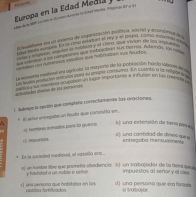 Historia
Europa en la Edad Media y
Libro de la SEP: La vida en Europa durante la Edad Media. Páginas 87 a 91
El feudalismo era un sistema de organización política, social y económica de la
Edad Media europea. En la cima estaban el rey y el papa, como máximas autoró
civiles y religiosas, seguían la nobleza y el clero, que vivían de los impuestos
que cobraban a los campesinos que trabajaban sus tierras. Además, los noble
contaban con numerosos vasallos que habitaban sus feudos.
La economia medieval era agrícola: la mayoría de la población hacía labores del tay
Los feudos producían artículos para su propio consumo. En cuanto a la religión la g
católica y sus miembros ocupaban un lugar importante e influían en las creencias y 
actividades diarias de las personas.
1. Subraya la opción que completa correctamente las oraciones.
# El señor entregaba un feudo que consistía en...
N a) hombres armados para la guerra. b) una extensión de tierra parad a
d) una cantidad de dinero que se
o c) impuestos. entregaba mensualmente
En la sociedad medieval, el vasallo era_.
a) un hombre libre que prometía obediencia b) un trabajador de la tierra que p
y fidelidad a un noble o señor. impuestos al señor y al clero.
c) una persona que habitaba en los d) una persona que era forzada
castillos fortificados. a trabajar.