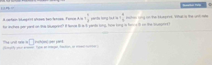 L2 + ( Queetton Firly 
A certain blueprint shows two fences. Fence A i 5 1/2  yards long but is 1 4/5  ischos long on the blueprint. Wita is the un't rate 
for inches per yard on this blueprint? I feece B is 5 yands long, how long is fance 1 on the blueprnt? 
The unit rate is □ 
(fumpify your arewer. Type an isper, fraction, or mked number inch (es) per yard.