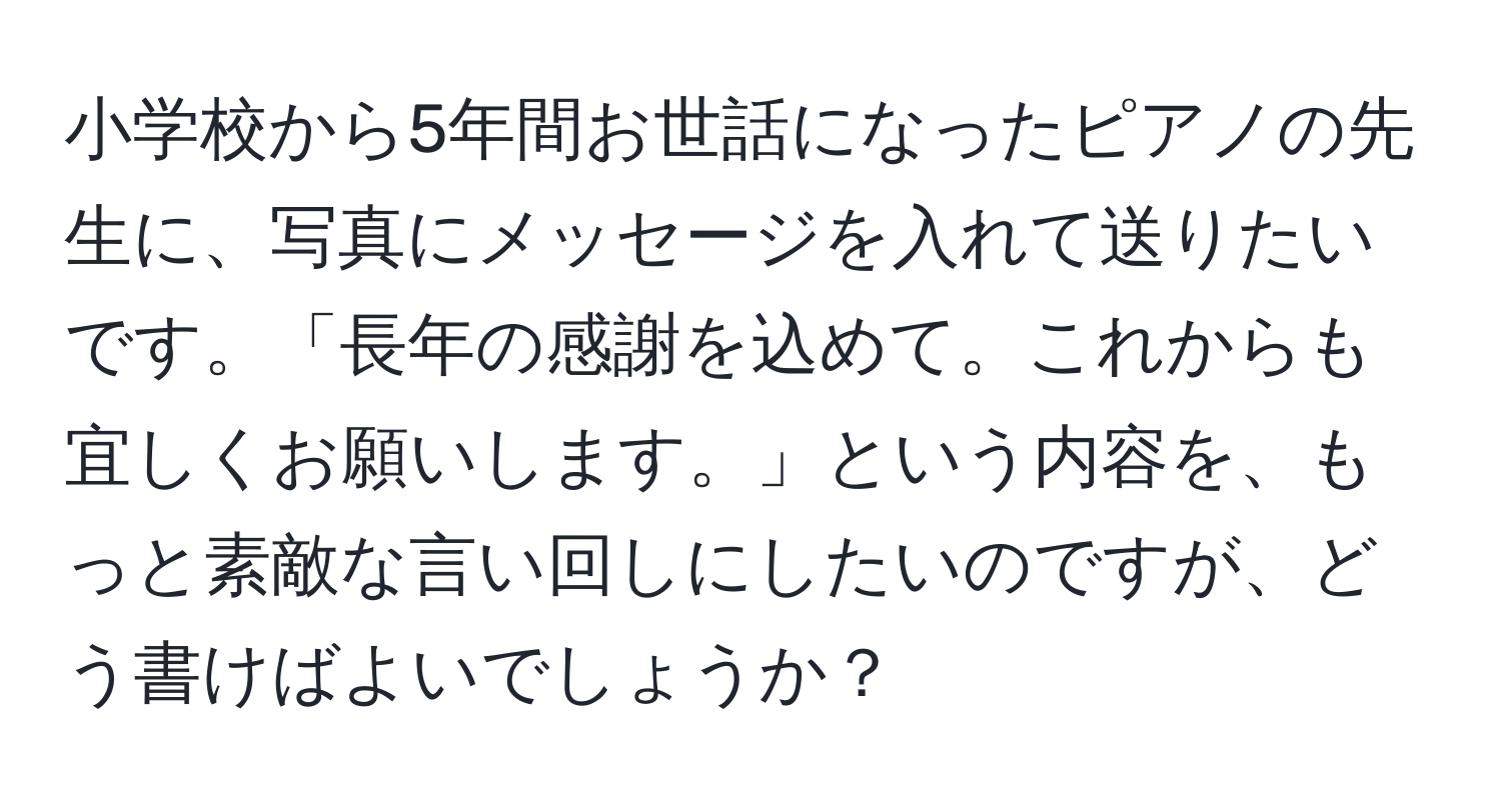 小学校から5年間お世話になったピアノの先生に、写真にメッセージを入れて送りたいです。「長年の感謝を込めて。これからも宜しくお願いします。」という内容を、もっと素敵な言い回しにしたいのですが、どう書けばよいでしょうか？