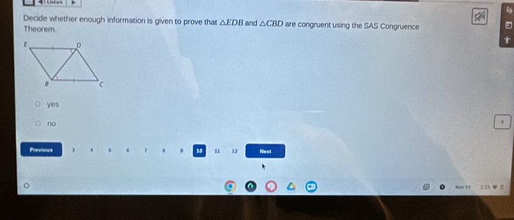 Decide whether enough information is given to prove that △ EDB and △ CBD are congruent using the SAS Congruence
Theorem.
yes
no
Previous 7 . 10 11 12 Next
Ngy 19