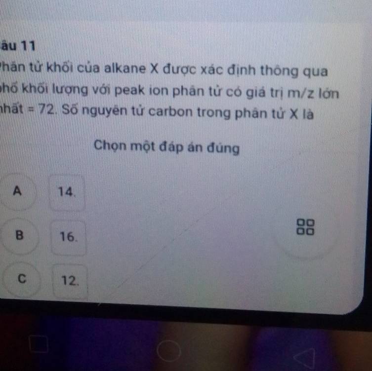 ău 11
thân tử khối của alkane X được xác định thông qua
khố khối lượng với peak ion phân tử có giá trị m/z lớn
nhất =72. Số nguyên tử carbon trong phân tử X là
Chọn một đáp án đúng
A 14.
B 16.
C 12.