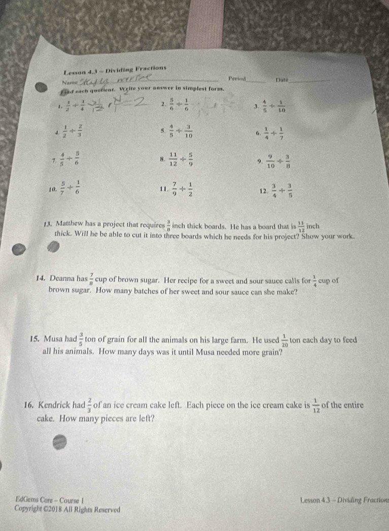 Lesson 4,3 - Dividing Fractions 
Name_ Period_ Date_ 
Fiad each quotient. Write your answer in simplest form. 
1  1/2 + 1/4 
2.  5/6 /  1/6   4/5 + 1/10 
3. 
4  1/2 /  2/3 
5.  4/5 + 3/10  6.  1/4 + 1/7 
7  4/5 /  5/6 
8.  11/12 /  5/9  9.  9/10 /  3/8 
10.  5/7 + 1/6  11.  7/9 /  1/2  12.  3/4 /  3/5 
13. Matthew has a project that requires  3/8  inch thick boards. He has a board that is  11/12  inch
thick. Will he be able to cut it into three boards which he needs for his project? Show your work. 
14. Deanna has  7/8  cup of brown sugar. Her recipe for a sweet and sour sauce calls for  1/4  cup of 
brown sugar. How many batches of her sweet and sour sauce can she make? 
15. Musa had  3/5  ton of grain for all the animals on his large farm. He used  1/20 t on each day to feed 
all his animals. How many days was it until Musa needed more grain? 
16. Kendrick had  2/3  of an ice cream cake left. Each picce on the ice cream cake is  1/12  of the entire 
cake. How many pieces are left? 
EdGems Core - Course 1 Lesson 4.3 - Dividing Fraction: 
Copyright €2018 All Rights Reserved