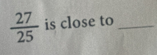  27/25  is close to_