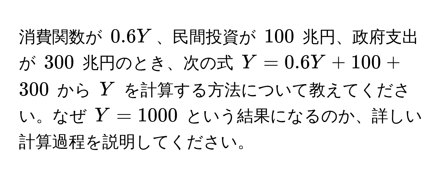 消費関数が $0.6Y$、民間投資が $100$ 兆円、政府支出が $300$ 兆円のとき、次の式 $Y = 0.6Y + 100 + 300$ から $Y$ を計算する方法について教えてください。なぜ $Y = 1000$ という結果になるのか、詳しい計算過程を説明してください。