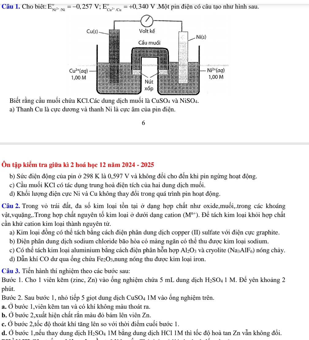 Cho biêt: E_Ni^(2+)/Ni^v=-0,257V;E_Cu^(2+)/Cu^v=+0,340V.Một pin điện có câu tạo như hình sau.
Biết rằng cầu muối chứa KCl.Các dung dịch muối là CuSO4 và NiSO4.
a) Thanh Cu là cực dương và thanh Ni là cực âm của pin điện.
6
Ôn tập kiểm tra giữa kì 2 hoá học 12 năm 2024 - 2025
b) Sức điện động của pin ở 298 K là 0,597 V và không đổi cho đến khi pin ngừng hoạt động.
c) Cầu muối KCl có tác dụng trung hoà điện tích của hai dung dịch muối.
d) Khối lượng điện cực Ni và Cu không thay đổi trong quá trình pin hoạt động.
Câu 2. Trong vỏ trái đất, đa số kim loại tồn tại ở dạng hợp chất như oxide,muối,.trong các khoáng
vật,vquặng,.Trong hợp chất nguyên tố kim loại ở dưới dạng cation (M^(n+)) Đ. Để tách kim loại khỏi hợp chất
cần khử cation kim loại thành nguyên tử.
a) Kim loại đồng có thể tách bằng cách điện phân dung dịch copper (II) sulfate với điện cực graphite.
b) Điện phân dung dịch sodium chloride bão hòa có màng ngăn có thể thu được kim loại sodium.
c) Có thể tách kim loại aluminium bằng cách điện phân hỗn hợp Al_2O_3 và cryolite (Na_3AlF_6) ) nóng chảy.
d) Dẫn khí CO dư qua ống chứa Fe₂O₃,nung nóng thu được kim loại iron.
Câu 3. Tiến hành thí nghiệm theo các bước sau:
Bước 1. Cho 1 viên kẽm (zinc, Zn) vào ống nghiệm chứa 5 mL dung dịch H_2SO_41M. Để yên khoảng 2
phút.
Bước 2. Sau bước 1, nhỏ tiếp 5 giọt dung dịch CuSO4 1M vào ống nghiệm trên.
a. 0 5 bước 1,viên kẽm tan và có khí không màu thoát ra.
b. Ở bước 2,xuất hiện chất rắn màu đỏ bám lên viên Zn.
c. Ở bước 2,tốc độ thoát khí tăng lên so với thời điểm cuối bước 1.
d. Ở bước 1,nếu thay dung dịch H_2SO_4 1M bằng dung dịch HCl 1M thì tốc độ hoà tan Zn vẫn không đổi.