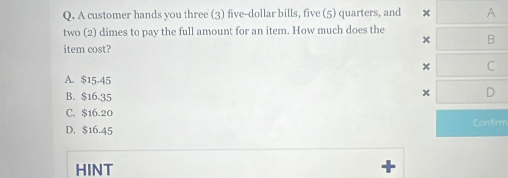 A customer hands you three (3) five-dollar bills, five (5) quarters, and x A
two (2) dimes to pay the full amount for an item. How much does the
x
B
item cost?
C
A. $15.45
B. $16.35
D
C. $16.20
Confirm
D. $16.45
HINT