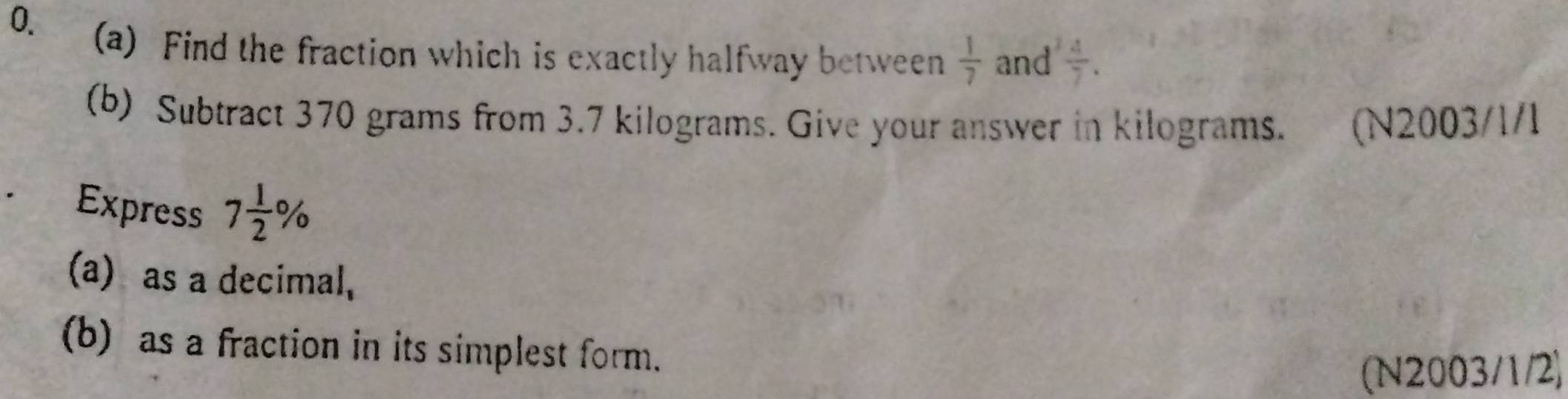 Find the fraction which is exactly halfway between  1/7  and  4/7 . 
(b) Subtract 370 grams from 3.7 kilograms. Give your answer in kilograms. (N2003/1/1
Express 7 1/2 %
(a) as a decimal, 
(b) as a fraction in its simplest form. 
(N2003/1/2)